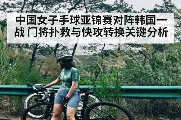 中国女子手球亚锦赛对阵韩国一战 门将扑救与快攻转换关键分析